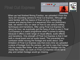 Final Cut Express     When we had finished filming Fraction, we uploaded it from the Sony DV recording camera to Final Cut Express. Although we were familiar with the basics of final cut (e.g. cutting long scenes and placing them in a sequence) from our preliminary task, we weren’t very on clear on how to use various editing techniques and transitions. After using Final Cut Express for about an hour, we eventually got the hang of how to use it. Final Cut Express is a useful programme when it comes to editing because it offers a wide range of visual effects, audio effects and transitions. One strength of Final Cut Express is that it had both a visual board and an audio board. This prevented any confusion whilst moving the footage and audio about. One limitation of Final Cut Express was that every time we uploaded a piece of footage from the camera, we had to copy that footage into the media files folder. If we didn’t put the footage into the media files folder, our work on Final Cut express would fail to play and certain footage would go missing.
