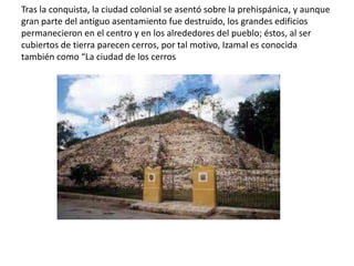 Tras la conquista, la ciudad colonial se asentó sobre la prehispánica, y aunque
gran parte del antiguo asentamiento fue destruido, los grandes edificios
permanecieron en el centro y en los alrededores del pueblo; éstos, al ser
cubiertos de tierra parecen cerros, por tal motivo, Izamal es conocida
también como “La ciudad de los cerros
 