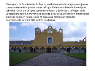 El convento de San Antonio de Papua, sin duda uno de los mejores conjuntos
conventuales más impresionantes del siglo XVI en todo México, fue erigido
sobre las ruinas del antiguo centro ceremonial y dedicado a la Virgen de la
Concepción; posee el mayor atrio cerrado de México, cercano en dimensiones
al de San Pablo en Roma. Tiene 75 arcos que forman un corredor
impresionante de 7 mil 806 metros cuadrados.
 