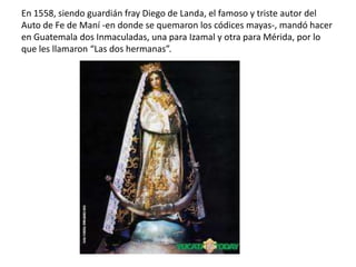 En 1558, siendo guardián fray Diego de Landa, el famoso y triste autor del
Auto de Fe de Maní -en donde se quemaron los códices mayas-, mandó hacer
en Guatemala dos Inmaculadas, una para Izamal y otra para Mérida, por lo
que les llamaron “Las dos hermanas”.
 