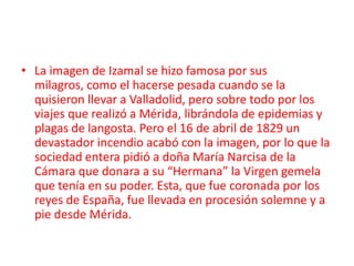 • La imagen de Izamal se hizo famosa por sus milagros,
  como el hacerse pesada cuando se la quisieron llevar a
  Valladolid, pero sobre todo por los viajes que realizó a
  Mérida, librándola de epidemias y plagas de langosta.
  Pero el 16 de abril de 1829 un devastador incendio
  acabó con la imagen, por lo que la sociedad entera
  pidió a doña María Narcisa de la Cámara que donara a
  su “Hermana” la Virgen gemela que tenía en su poder.
  Esta, que fue coronada por los reyes de España, fue
  llevada en procesión solemne y a pie desde Mérida.
 