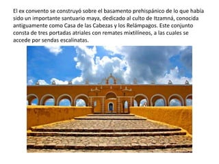 El ex convento se construyó sobre el basamento prehispánico de lo que había
sido un importante santuario maya, dedicado al culto de Itzamná, conocida
antiguamente como Casa de las Cabezas y los Relámpagos. Este conjunto
consta de tres portadas atriales con remates mixtilíneos, a las cuales se
accede por sendas escalinatas.
 