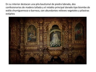 En su interior destacan una pila bautismal de piedra labrada, dos
confesionarios de madera tallada y el retablo principal dorado tipo biombo de
estilo churrigueresco o barroco, con abundantes relieves vegetales y pilastras
estípites
 