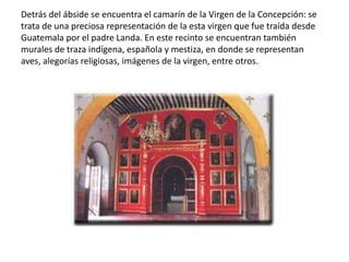 Detrás del ábside se encuentra el camarín de la Virgen de la Concepción: se
trata de una preciosa representación de la esta virgen que fue traída desde
Guatemala por el padre Landa. En este recinto se encuentran también
murales de traza indígena, española y mestiza, en donde se representan aves,
alegorías religiosas, imágenes de la virgen, entre otros.
 