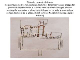 Plano del convento de Izamal
Se distinguen las tres rampas llevando al atrio, de forma irregular, el soportal
   procesional que lo rodea, el claustro y el Camarín de la Virgen, edificio
  rectangular adosado a la iglesia, accesible por un corredor y una escalera
 costeando el coro de la iglesia. (INAH, Instituto Nacional de Antropología e
                                    Historia)
 