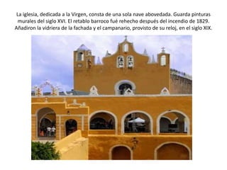 La iglesia, dedicada a la Virgen, consta de una sola nave abovedada. Guarda pinturas
  murales del siglo XVI. El retablo barroco fué rehecho después del incendio de 1829.
Añadiron la vidriera de la fachada y el campanario, provisto de su reloj, en el siglo XIX.
 