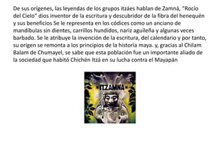 De sus orígenes, las leyendas de los grupos itzáes hablan de Zamná, “Rocío
del Cielo” dios inventor de la escritura y descubridor de la fibra del henequén
y sus beneficios Se le representa en los códices como un anciano de
mandíbulas sin dientes, carrillos hundidos, nariz aguileña y algunas veces
barbado. Se le atribuye la invención de la escritura, del calendario y por tanto,
su origen se remonta a los principios de la historia maya. y, gracias al Chilam
Balam de Chumayel, se sabe que esta población fue un importante aliado de
la sociedad que habitó Chichén Itzá en su lucha contra el Mayapán
 