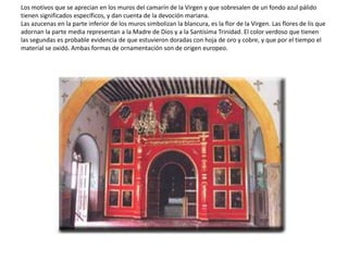 Los motivos que se aprecian en los muros del camarín de la Virgen y que sobresalen de un fondo azul pálido
tienen significados específicos, y dan cuenta de la devoción mariana.
Las azucenas en la parte inferior de los muros simbolizan la blancura, es la flor de la Virgen. Las flores de lis que
adornan la parte media representan a la Madre de Dios y a la Santísima Trinidad. El color verdoso que tienen
las segundas es probable evidencia de que estuvieron doradas con hoja de oro y cobre, y que por el tiempo el
material se oxidó. Ambas formas de ornamentación son de origen europeo.
 