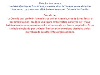 Símbolos franciscanos
  Símbolos típicamente franciscanos son reconocidos la Tau franciscana, el cordón
    franciscano con tres nudos, el hábito franciscano y el Cristo de San Damián

                                   Cruz de tau
 La Cruz de tau, también llamada cruz de San Antonio, cruz de Santa Tecla, o
   por simplificación, tau,[] es una figura emblemática en forma de T y que
habitualmente se representa con los extremos de sus brazos ampliados. Es un
   símbolo empleado por la Orden franciscana como signo distintivo de los
                  miembros de sus diferentes organizaciones.
 