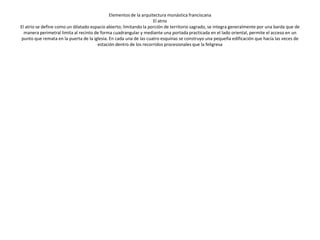 El atrio se define como un dilatado espacio abierto; limitando la porción de
  territorio sagrado, se integra generalmente por una barda que de manera
 perimetral limita al recinto de forma cuadrangular y mediante una portada
practicada en el lado oriental, permite el acceso en un punto que remata en
 la puerta de la iglesia. En cada una de las cuatro esquinas se construyo una
pequeña edificación que hacía las veces de estación dentro de los recorridos
                          procesionales que la feligresa
 