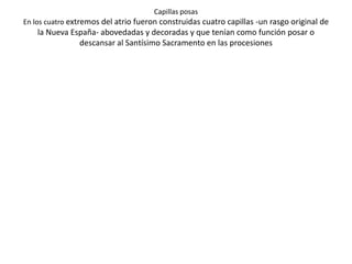 Capillas abiertas
Producto de la evangelización de las masas surge la necesidad de un altar al
aire libre para oficiar la eucaristía, así pues con la capilla abierta se resolvía
                                 este problema.
Este es el esquema de un conjunto-monasterio en la Nueva España del siglo
XVI; la orientación de los edificios siempre fue con altar apuntando hacia el
                                     oriente.
 