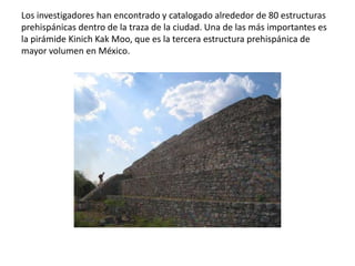 Los investigadores han encontrado y catalogado alrededor de 80 estructuras
prehispánicas dentro de la traza de la ciudad. Una de las más importantes es
la pirámide Kinich Kak Moo, que es la tercera estructura prehispánica de
mayor volumen en México.
 