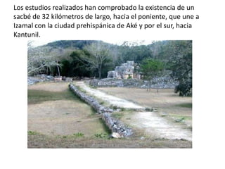 Los estudios realizados han comprobado la existencia de un
sacbé de 32 kilómetros de largo, hacia el poniente, que une a
Izamal con la ciudad prehispánica de Aké y por el sur, hacia
Kantunil.
 