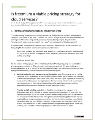 izamryan@gmail.com 
pg. 1 
Is freemium a viable pricing strategy for cloud services? 
An in-depth study of the application of freemium pricing practice in the cloud services space that Amazon EC2, Google Compute Engine, Microsoft Azure and Rackshare compete in 
1 INTRODUCTION TO THE UTILITY COMPUTING SPACE 
“Cloud Computing” is one of the hottest buzzwords in the IT industry at the moment, right alongside “Analytics”(also known as “Big Data”), “Mobile” and “Social”. Puri (2014) draws our attention to a future convergence of these four mega trends, explaining that cloud computing has the potential to “simultaneously reduce costs and make IT more agile”. But what exactly is “Cloud computing”? 
In order to better understand this trend of “cloud computing”, we looked to a recent Association for Computing Machinery article which outlines some useful definitions: 
‘Data center hardware and software is what we will call a cloud. When a cloud is made available in a pay-as-you-go manner to the general public, we call it a public cloud; the service being sold is utility computing.’ 
(Armbrust, M et al, 2010) 
For the purpose of this paper, we delved in to this definition of “utility computing” and analysed the pricing strategies employed by different market participants competing in this space. Building on a framework by Marn, M. V. et al (2010: p.247) for analysing Software and Information Products, we have highlighted the following characteristics that bear further investigation: 
 Marginal production costs are near zero and high upfront costs. The marginal cost to a utility computing service provider for serving one additional customer is practically zero, because most of the costs of providing the service have been sunk in the initial capital expenditure of investing in data centres, infrastructure and organisations. The incremental relevant costs of serving one marginal customer – if the incremental electricity and bandwidth consumption could be measured –is not material in comparison to these major capital costs. 
 Potential for high switching costs. Each of the utility computing service providers try to differentiate their service offering by creating a unique selling proposition. In some cases this creates a proprietary lock-in and hence, increases the switching costs for users to migrate from one provider to another. For example, although Amazon’s Simple Storage Service (S3) makes it easy to add new storage capacity on demand to a user’s systems, the more data a user hosts in the Amazon cloud, the more difficult it becomes to later migrate out of Amazon’s cloud and to re-write cloud applications to use a different vendor’s storage technology platform. These high switching costs would be what Porter (1980) would refer to as “barriers to entry”. 
 