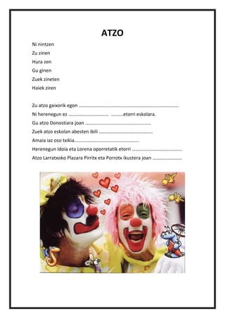 ATZO
Ni nintzen
Zu zinen
Hura zen
Gu ginen
Zuek zineten
Haiek ziren


Zu atzo gaixorik egon ……………………………………………………………………….
Ni herenegun ez …………………………… ……….etorri eskolara.
Gu atzo Donostiara joan ………………………………………………
Zuek atzo eskolan abesten ibili ……………………………………..
Amaia iaz oso txikia……………………………………………..
Herenegun Idoia eta Lorena oporretatik etorri …………………………………..
Atzo Larratxoko Plazara Pirritx eta Porrotx ikustera joan ……………………
 