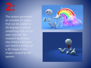 2:
The system generates
an invisible 3D shape
that can be added to
3D displays to create
something that can be
seen and felt. The
research team have
also shown that users
can match a picture of
a 3D shape to the
shape created by the
system.
 