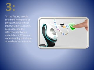 3:
"In the future, people
could feel holograms of
objects that would not
otherwise be touchable,
such as feeling the
differences between
materials in a CT scan or
understanding the shapes
of artefacts in a museum.
 