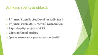 Aplikace řeší tyto oblasti:
 Přijímací řízení k předškolnímu vzdělávání
 Přijímací řízení do 1. ročníků základní škol
 ...