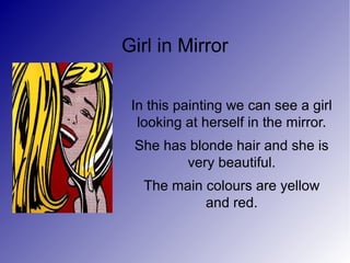 Girl in Mirror
In this painting we can see a girl
looking at herself in the mirror.
She has blonde hair and she is
very beautiful.
The main colours are yellow
and red.