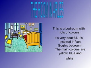 This is a bedroom with
lots of colours.
It's very beatiful. It's
inspired in Van
Gogh's bedroom.
The main colours are
yellow, blue and
white.
