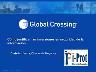 Cómo justificar las inversiones en seguridad de la
       información


             Christian Izarra, Director de Negocios




© 2007 Global Crossing - Proprietary
 