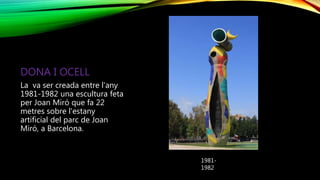 DONA I OCELL
La va ser creada entre l’any
1981-1982 una escultura feta
per Joan Miró que fa 22
metres sobre l'estany
artificial del parc de Joan
Miró, a Barcelona.
1981-
1982
 