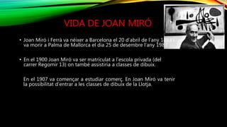 VIDA DE JOAN MIRÓ
• Joan Miró i Ferrà va néixer a Barcelona el 20 d’abril de l’any 1893 i
va morir a Palma de Mallorca el dia 25 de desembre l’any 1983.
• En el 1900 Joan Miró va ser matriculat a l’escola privada (del
carrer Regomir 13) on també assistiria a classes de dibuix.
En el 1907 va començar a estudiar comerç. En Joan Miró va tenir
la possibilitat d’entrar a les classes de dibuix de la Llotja.
 