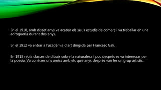 En el 1910, amb disset anys va acabar els seus estudis de comerç i va treballar en una
adrogueria durant dos anys.
En el 1912 va entrar a l’acadèmia d’art dirigida per Francesc Galí.
En 1915 rebia classes de dibuix sobre la naturalesa i poc després es va interessar per
la poesia. Va conèixer uns amics amb els que anys després van fer un grup artístic.
 