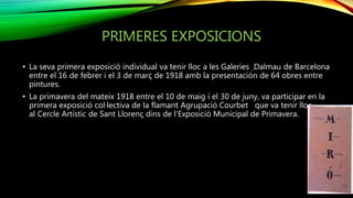 PRIMERES EXPOSICIONS
• La seva primera exposició individual va tenir lloc a les Galeries Dalmau de Barcelona
entre el 16 de febrer i el 3 de març de 1918 amb la presentación de 64 obres entre
pintures.
• La primavera del mateix 1918 entre el 10 de maig i el 30 de juny, va participar en la
primera exposició col·lectiva de la flamant Agrupació Courbet que va tenir lloc
al Cercle Artístic de Sant Llorenç dins de l'Exposició Municipal de Primavera.
 