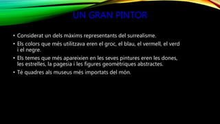 UN GRAN PINTOR
• Considerat un dels màxims representants del surrealisme.
• Els colors que més utilitzava eren el groc, el blau, el vermell, el verd
i el negre.
• Els temes que més apareixien en les seves pintures eren les dones,
les estrelles, la pagesia i les figures geomètriques abstractes.
• Té quadres als museus més importats del món.
 