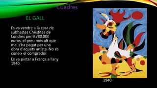 EL GALL
Es va vendre a la casa de
subhastes Christites de
Londres per 9.780.000
euros, el preu més alt que
mai s’ha pagat per una
obra d’aquets artista. No es
coneix el comprador.
Es va pintar a França a l’any
1940.
1940
Cuadres
 