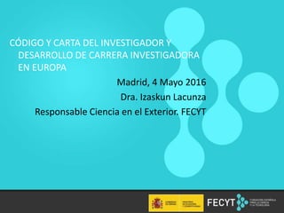 CÓDIGO Y CARTA DEL INVESTIGADOR Y
DESARROLLO DE CARRERA INVESTIGADORA
EN EUROPA
Madrid, 4 Mayo 2016
Dra. Izaskun Lacunza
Responsable Ciencia en el Exterior. FECYT
 