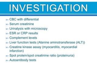  CBC with differential
 Serum creatinine
 Urinalysis with microscopy
 ESR or CRP results
 Complement levels
 Liver function tests (Alanine aminotransferase (ALT))
 Creatine kinase assay (myocarditis, myocardial
infarction)
 Spot protein/spot creatinine ratio (proteinuria)
 Autoantibody tests
 