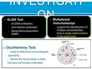  ELISA Test
o ds-DNA antibodies
o Anti-histone antibodies
o Deoxyribonucleoprotein
(DNP)
 Ouchterlony Test
o Used to determine immunological
specificity
o Shows the serum does or does
not have antinuclear antibodies
 Multiplexed
immunoassays
o support the identification of
multiple autoantibodies
from a single determination
in the same time.
 