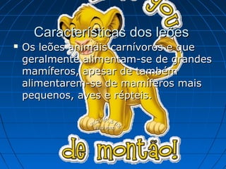 Características dos leões
   Os leões animais carnívoros e que
    geralmente alimentam-se de grandes
    mamíferos, apesar de também
    alimentarem-se de mamíferos mais
    pequenos, aves e répteis.
 