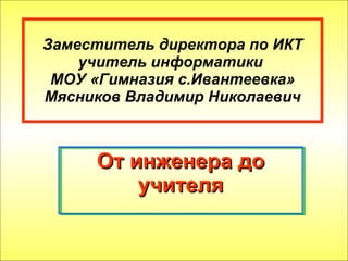 Заместитель директора по ИКТ учитель информатики  МОУ «Гимназия с.Ивантеевка» Мясников Владимир Николаевич От инженера до учителя 