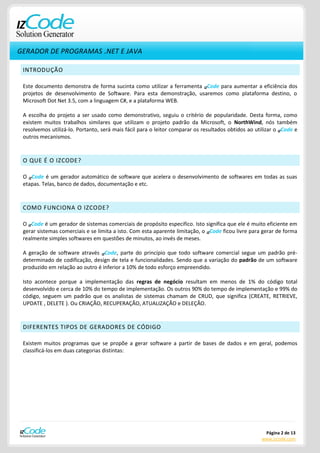 GERADOR DE PROGRAMAS .NET E JAVA

 INTRODUÇÃO

 Este documento demonstra de forma sucinta como utilizar a ferramenta IZCode para aumentar a eficiência dos
 projetos de desenvolvimento de Software. Para esta demonstração, usaremos como plataforma destino, o
 Microsoft Dot Net 3.5, com a linguagem C#, e a plataforma WEB.

 A escolha do projeto a ser usado como demonstrativo, seguiu o critério de popularidade. Desta forma, como
 existem muitos trabalhos similares que utilizam o projeto padrão da Microsoft, o NorthWind, nós também
 resolvemos utilizá-lo. Portanto, será mais fácil para o leitor comparar os resultados obtidos ao utilizar o IZCode e
 outros mecanismos.



 O QUE É O IZCODE?

 O IZCode é um gerador automático de software que acelera o desenvolvimento de softwares em todas as suas
 etapas. Telas, banco de dados, documentação e etc.



 COMO FUNCIONA O IZCODE?

 O IZCode é um gerador de sistemas comerciais de propósito especifico. Isto significa que ele é muito eficiente em
 gerar sistemas comerciais e se limita a isto. Com esta aparente limitação, o IZCode ficou livre para gerar de forma
 realmente simples softwares em questões de minutos, ao invés de meses.

 A geração de software através IZCode, parte do princípio que todo software comercial segue um padrão pré-
 determinado de codificação, design de tela e funcionalidades. Sendo que a variação do padrão de um software
 produzido em relação ao outro é inferior a 10% de todo esforço empreendido.

 Isto acontece porque a implementação das regras de negócio resultam em menos de 1% do código total
 desenvolvido e cerca de 10% do tempo de implementação. Os outros 90% do tempo de implementação e 99% do
 código, seguem um padrão que os analistas de sistemas chamam de CRUD, que significa (CREATE, RETRIEVE,
 UPDATE , DELETE ). Ou CRIAÇÃO, RECUPERAÇÃO, ATUALIZAÇÃO e DELEÇÃO.



 DIFERENTES TIPOS DE GERADORES DE CÓDIGO

 Existem muitos programas que se propõe a gerar software a partir de bases de dados e em geral, podemos
 classificá-los em duas categorias distintas:




                                                                                                      Página 2 de 13
                                                                                                     www.izcode.com
 