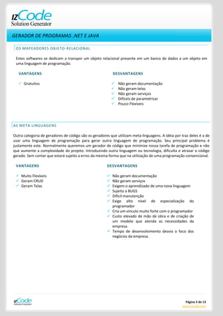 GERADOR DE PROGRAMAS .NET E JAVA

 OS MAPEADORES OBJETO-RELACIONAL

 Estes softwares se dedicam a transpor um objeto relacional presente em um banco de dados a um objeto em
 uma linguagem de programação.

   VANTAGENS                                               DESVANTAGENS

    Gratuitos                                                Não geram documentação
                                                              Não geram telas
                                                              Não geram serviços
                                                              Difíceis de parametrizar
                                                              Pouco Flexíveis




AS META LINGUAGENS

Outra categoria de geradores de código são os geradores que utilizam meta-linguagens. A idéia por traz deles é a de
usar uma linguagem de programação para gerar outra linguagem de programação. Seu principal problema é
justamente este. Normalmente queremos um gerador de código que minimize nossa tarefa de programação e não
que aumente a complexidade do projeto. Introduzindo outra linguagem ou tecnologia, dificulta e atrasar o código
gerado. Sem contar que estará sujeito a erros da mesma forma que na utilização de uma programação convencional.

 VANTAGENS                                             DESVANTAGENS

  Muito Flexíveis                                      Não geram documentação
  Geram CRUD                                           Não geram serviços
  Geram Telas                                          Exigem o aprendizado de uma nova linguagem
                                                        Sujeito a BUGS
                                                        Difícil manutenção
                                                        Exige alto nível de especialização do
                                                         programador
                                                        Cria um vinculo muito forte com o programador
                                                        Custo elevado de mão de obra e de criação de
                                                         um modelo que atenda as necessidades da
                                                         empresa.
                                                        Tempo de desenvolvimento desvia o foco dos
                                                         negócios da empresa.




                                                                                                    Página 3 de 13
                                                                                                   www.izcode.com
 