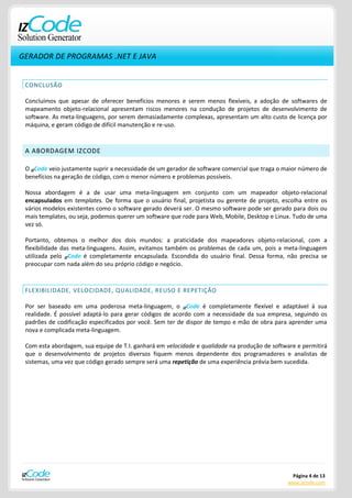 GERADOR DE PROGRAMAS .NET E JAVA


 CONCLUSÃO

 Concluímos que apesar de oferecer benefícios menores e serem menos flexíveis, a adoção de softwares de
 mapeamento objeto-relacional apresentam riscos menores na condução de projetos de desenvolvimento de
 software. As meta-linguagens, por serem demasiadamente complexas, apresentam um alto custo de licença por
 máquina, e geram código de difícil manutenção e re-uso.



 A ABORDAGEM IZCODE

 O IZCode veio justamente suprir a necessidade de um gerador de software comercial que traga o maior número de
 benefícios na geração de código, com o menor número e problemas possíveis.

 Nossa abordagem é a de usar uma meta-linguagem em conjunto com um mapeador objeto-relacional
 encapsulados em templates. De forma que o usuário final, projetista ou gerente de projeto, escolha entre os
 vários modelos existentes como o software gerado deverá ser. O mesmo software pode ser gerado para dois ou
 mais templates, ou seja, podemos querer um software que rode para Web, Mobile, Desktop e Linux. Tudo de uma
 vez só.

 Portanto, obtemos o melhor dos dois mundos: a praticidade dos mapeadores objeto-relacional, com a
 flexibilidade das meta-linguagens. Assim, evitamos também os problemas de cada um, pois a meta-linguagem
 utilizada pelo IZCode é completamente encapsulada. Escondida do usuário final. Dessa forma, não precisa se
 preocupar com nada além do seu próprio código e negócio.



 FLEXIBILIDADE, VELOCIDADE, QUALIDADE, REUSO E REPETIÇÃO

 Por ser baseado em uma poderosa meta-linguagem, o IZCode é completamente flexível e adaptável à sua
 realidade. É possível adaptá-lo para gerar códigos de acordo com a necessidade da sua empresa, seguindo os
 padrões de codificação especificados por você. Sem ter de dispor de tempo e mão de obra para aprender uma
 nova e complicada meta-linguagem.

 Com esta abordagem, sua equipe de T.I. ganhará em velocidade e qualidade na produção de software e permitirá
 que o desenvolvimento de projetos diversos fiquem menos dependente dos programadores e analistas de
 sistemas, uma vez que código gerado sempre será uma repetição de uma experiência prévia bem sucedida.




                                                                                                Página 4 de 13
                                                                                               www.izcode.com
 