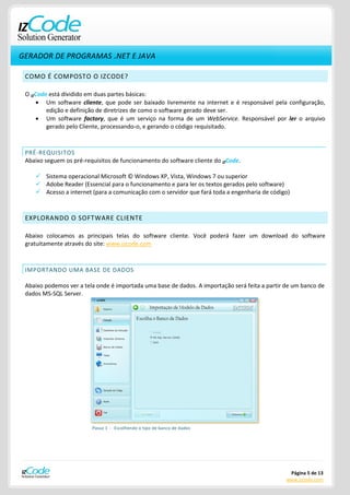 GERADOR DE PROGRAMAS .NET E JAVA

 COMO É COMPOSTO O IZCODE?

 O IZCode está dividido em duas partes básicas:
         Um software cliente, que pode ser baixado livremente na internet e é responsável pela configuração,
         edição e definição de diretrizes de como o software gerado deve ser.
         Um software factory, que é um serviço na forma de um WebService. Responsável por ler o arquivo
         gerado pelo Cliente, processando-o, e gerando o código requisitado.



 PRÉ-REQUISITOS
 Abaixo seguem os pré-requisitos de funcionamento do software cliente do IZCode.

     Sistema operacional Microsoft © Windows XP, Vista, Windows 7 ou superior
     Adobe Reader (Essencial para o funcionamento e para ler os textos gerados pelo software)
     Acesso a internet (para a comunicação com o servidor que fará toda a engenharia de código)



 EXPLORANDO O SOFTWARE CLIENTE

 Abaixo colocamos as principais telas do software cliente. Você poderá fazer um download do software
 gratuitamente através do site: www.izcode.com



 IMPORTANDO UMA BASE DE DADOS

 Abaixo podemos ver a tela onde é importada uma base de dados. A importação será feita a partir de um banco de
 dados MS-SQL Server.




                         Passo 1 - Escolhendo o tipo de banco de dados




                                                                                                 Página 5 de 13
                                                                                                www.izcode.com
 