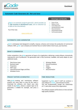 Factsheet



Automatic Code Generator for .Net and Java

                                                                              Advantages and Benefits

   IZCodeis an automatic program generator, which provides up                Ease of Use
   to 70% economy in development costs, and an reduction up                  Reduce Costs
   to 90% on the time delivery.                                              Time Reduction
                                                                             Standardization Code
                                                                             Documentation
   Try it free now:                                                          Automated testing
                                                                             Full Customization
                          www.izcode.com



  AUTOMATIC CODE GENERATOR

  IZCodeis izCompany tool designed to simplify, improve, enhance and increase the production of commercial
  software. With IZCode your company can maintain focus on what matters most to you, your business.



  WHAT IS GENARATED

  Unlike competitors, the IZCode generates all layers of an application, delivering a ready software, dramatically
  reducing the cost of production. The generated code is fully functional, readable, and easily adapts to your
  additional needs.

     Data Access Layer                                            Windows Mobile
     Business Layer                                               Stored Procedures
     Presenters                                                   Views
     WCF Layer                                                    Triggers
     Internet/Intranet Pages and Sites                            Documentation
     Windows Forms



  PROJECT WITHIN 10 MINUTES!                                 TIME REDUCTION

  With IZCode, creating and maintaining software             Supported in IZCode, your I.T. staff can produce a
  projects has never been so easy. All you need is           new software in weeks, and instead of months.
  download the software, and import your data                This will fundamentally change the relationship
  model of any DBMS, choose a project type to be             of I.T. with other areas of the organization.
  generated, C #/WEB for example, and press a
  button.                                                    The software projects will be done on time and with
                                                             high quality standard.




                                                                                                         Page 1 of 2
                                                                                                     www.izcode.com
 