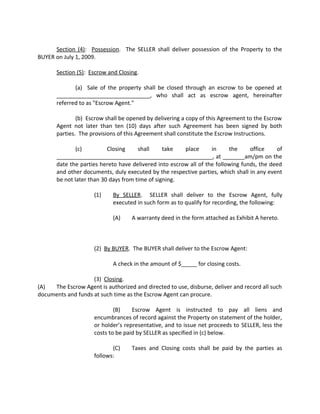 Section (4): Possession. The SELLER shall deliver possession of the Property to the
BUYER on July 1, 2009.
Section (5): Escrow and Closing.
(a) Sale of the property shall be closed through an escrow to be opened at
______________________________, who shall act as escrow agent, hereinafter
referred to as "Escrow Agent."
(b) Escrow shall be opened by delivering a copy of this Agreement to the Escrow
Agent not later than ten (10) days after such Agreement has been signed by both
parties. The provisions of this Agreement shall constitute the Escrow Instructions.
(c) Closing shall take place in the office of
__________________________________________________, at _______am/pm on the
date the parties hereto have delivered into escrow all of the following funds, the deed
and other documents, duly executed by the respective parties, which shall in any event
be not later than 30 days from time of signing.
(1) By SELLER. SELLER shall deliver to the Escrow Agent, fully
executed in such form as to qualify for recording, the following:
(A) A warranty deed in the form attached as Exhibit A hereto.
(2) By BUYER. The BUYER shall deliver to the Escrow Agent:
A check in the amount of $_____ for closing costs.
(3) Closing.
(A) The Escrow Agent is authorized and directed to use, disburse, deliver and record all such
documents and funds at such time as the Escrow Agent can procure.
(B) Escrow Agent is instructed to pay all liens and
encumbrances of record against the Property on statement of the holder,
or holder’s representative, and to issue net proceeds to SELLER, less the
costs to be paid by SELLER as specified in (c) below.
(C) Taxes and Closing costs shall be paid by the parties as
follows:
 