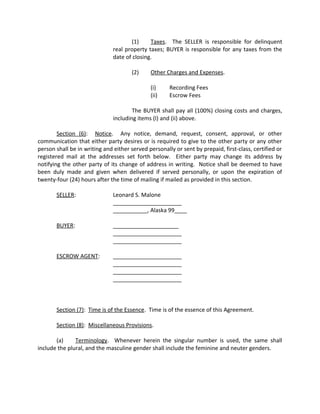 (1) Taxes. The SELLER is responsible for delinquent
real property taxes; BUYER is responsible for any taxes from the
date of closing.
(2) Other Charges and Expenses.
(i) Recording Fees
(ii) Escrow Fees
The BUYER shall pay all (100%) closing costs and charges,
including items (I) and (ii) above.
Section (6): Notice. Any notice, demand, request, consent, approval, or other
communication that either party desires or is required to give to the other party or any other
person shall be in writing and either served personally or sent by prepaid, first-class, certified or
registered mail at the addresses set forth below. Either party may change its address by
notifying the other party of its change of address in writing. Notice shall be deemed to have
been duly made and given when delivered if served personally, or upon the expiration of
twenty-four (24) hours after the time of mailing if mailed as provided in this section.
SELLER: Leonard S. Malone
______________________
___________, Alaska 99____
BUYER: _____________________
______________________
______________________
ESCROW AGENT: ______________________
______________________
______________________
______________________
Section (7): Time is of the Essence. Time is of the essence of this Agreement.
Section (8): Miscellaneous Provisions.
(a) Terminology. Whenever herein the singular number is used, the same shall
include the plural, and the masculine gender shall include the feminine and neuter genders.
 