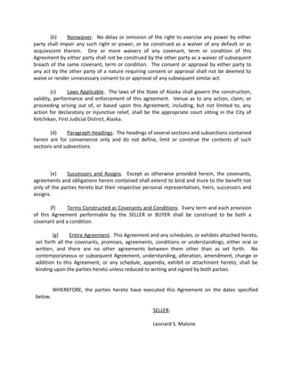 (b) Nonwaiver. No delay or omission of the right to exercise any power by either
party shall impair any such right or power, or be construed as a waiver of any default or as
acquiescent therein. One or more waivers of any covenant, term or condition of this
Agreement by either party shall not be construed by the other party as a waiver of subsequent
breach of the same covenant, term or condition. The consent or approval by either party to
any act by the other party of a nature requiring consent or approval shall not be deemed to
waive or render unnecessary consent to or approval of any subsequent similar act.
(c) Laws Applicable. The laws of the State of Alaska shall govern the construction,
validity, performance and enforcement of this agreement. Venue as to any action, claim, or
proceeding arising out of, or based upon this Agreement, including, but not limited to, any
action for declaratory or injunctive relief, shall be the appropriate court sitting in the City of
Ketchikan, First Judicial District, Alaska.
(d) Paragraph Headings. The headings of several sections and subsections contained
herein are for convenience only and do not define, limit or construe the contents of such
sections and subsections.
(e) Successors and Assigns. Except as otherwise provided herein, the covenants,
agreements and obligations herein contained shall extend to bind and inure to the benefit not
only of the parties hereto but their respective personal representatives, heirs, successors and
assigns.
(f) Terms Constructed as Covenants and Conditions. Every term and each provision
of this Agreement performable by the SELLER or BUYER shall be construed to be both a
covenant and a condition.
(g) Entire Agreement. This Agreement and any schedules, or exhibits attached hereto,
set forth all the covenants, promises, agreements, conditions or understandings, either oral or
written, and there are no other agreements between them other than as set forth. No
contemporaneous or subsequent Agreement, understanding, alteration, amendment, change or
addition to this Agreement, or any schedule, appendix, exhibit or attachment hereto, shall be
binding upon the parties hereto unless reduced to writing and signed by both parties.
WHEREFORE, the parties hereto have executed this Agreement on the dates specified
below.
SELLER:
Leonard S. Malone
 