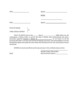 DATE: _____________________ Signed: _____________________________
BUYER:
_____________________________
DATE: _______________________ Signed: ____________________________
STATE OF ALASKA )
) ss.
THIRD JUDICIAL DISTRICT )
THIS IS TO CERTIFY that on this day of , 2009, before me, the
undersigned, a Notary Public in and for the State of Alaska, duly commissioned and sworn,
personally appeared Leonard S. Malone & ___________________ to me known to be the
person(s) described in and who executed the foregoing instrument, and acknowledged to me that
he/she/they signed and sealed the same freely and voluntarily for the uses and purposes therein
mentioned.
WITNESS my hand and official seal the day and year in this certificate above written.
_____________________________________
NOTARY PUBLIC FOR ALASKA
(Seal) My Commission Expires:_________________
 