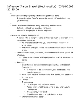 Influence (Aaron Brazell @technosailor) 03/10/2009
20:35:00
 ←
 ←How we deal with people impacts how we get things done
     • It doesn’t matter if you’re a rock star or not – it’s not about you,
         your celebrity
 ←
 ←There’s a difference between being a celebrity and influencer
     • Celebrity will get you attention right now
     • Influencer will get you attention long-term
 ←
 ←What’s the mark of an influencer?
     • A person who is hungry – wants to know as much as they can about
          the agenda, cause, etc
             o No one cares about what you already know. You want to
                 know more.
             o Not about what you can do – it’s about how much you want to
                 know.
      •   Create conversations, situations, environments that allow you to be
          effective.
             o Create environments where people want to know what you’re
                 saying
      •   Respond
             o Big difference between response (thoughtful) and reaction
                 (knee-jerk)
                     If you want to be an influencer, you can’t react. You
                       have to respond.
             o Allies – you have to build alliances with people. You can’t do it
                 on your own.
             o Quality
             o Transparency
                     Do what you say, say what you do.
                     People know what they’re going to get, where you’re
                       coming from
                     Transparency build trust
                     Brand is not a logo or a look. Brand = trust.
             o Charisma influences people.
 