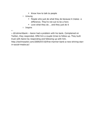  Know how to talk to people
           o Unsung
                 People who just do what they do because it makes a
                   difference. They’re not out to be a hero
                 Love what they do … and they just do it
           o Inspire
←
←@1stmeritbank – Aaron had a problem with his bank. Complained on
Twitter, they responded. DMd him a couple times to follow up. They built
trust with Aaron by responding and following up with him.
http://technosailor.com/2009/07/10/first-mariner-bank-a-new-shining-star-
in-social-media-pr/
 