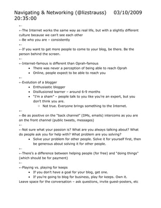 Navigating & Networking (@lizstrauss)                        03/10/2009
20:35:00
 ←
 ←The Internet works the same way as real life, but with a slightly different
 culture because we can’t see each other
 ←Be who you are – consistently
 ←
 ←If you want to get more people to come to your blog, be there. Be the
 person behind the screen.
 ←
 ←Internet-famous is different than Oprah-famous
      • There was never a perception of being able to reach Oprah
      • Online, people expect to be able to reach you
 ←
 ←Evolution of a blogger
      • Enthusiastic blogger
      • Disillusioned learner – around 6-9 months
      • “I’m a sham” – people talk to you like you’re an expert, but you
         don’t think you are.
            o Not true. Everyone brings something to the Internet.
 ←
 ←Be as positive on the “back channel” (DMs, emails) intercoms as you are
 on the front channel (public tweets, messages)
 ←
 ←Not sure what your passion is? What are you always talking about? What
 do people ask you for help with? What problem are you solving?
      • Solve your problem for other people. Solve it for yourself first, then
         be generous about solving it for other people.
 ←
 ←There’s a difference between helping people (for free) and “doing things”
 (which should be for payment)
 ←
 ←Playing vs. playing for keeps
      • If you don’t have a goal for your blog, get one.
      • If you’re going to blog for business, play for keeps. Own it.
 Leave space for the conversation – ask questions, invite guest-posters, etc
 