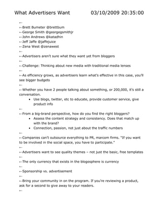 What Advertisers Want                          03/10/2009 20:35:00
 ←
 ←Brett Bumeter @brettbum
 ←George Smith @georgegsmithjr
 ←John Andrews @katadhin
 ←Jeff Jaffe @jaffejuice
 ←Zena West @zenawest
 ←
 ←Advertisers aren’t sure what they want yet from bloggers
 ←
 ←Challenge: Thinking about new media with traditional media lenses
 ←
 ←As efficiency grows, as advertisers learn what’s effective in this case, you’ll
 see bigger budgets
 ←
 ←Whether you have 2 people talking about something, or 200,000, it’s still a
 conversation.
      • Use blogs, twitter, etc to educate, provide customer service, give
         product info
 ←
 ←From a big-brand perspective, how do you find the right bloggers?
      • Assess the content strategy and consistency. Does that match up
           with the brand?
       •   Connection, passion, not just about the traffic numbers
 ←
 ←Companies can’t outsource everything to PR, marcom firms. “If you want
 to be involved in the social space, you have to participate.”
 ←
 ←Advertisers want to see quality themes – not just the basic, free templates
 ←
 ←The only currency that exists in the blogosphere is currency
 ←
 ←Sponsorship vs. advertisement
 ←
 ←Bring your community in on the program. If you’re reviewing a product,
 ask for a second to give away to your readers.
 ←
 