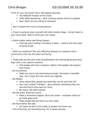 Chris Brogan                                  03/10/2009 20:35:00
 Think of “you, the brand” like a 360-degree business
       • The NASCAR-ification of the brand
       • 1950-2006 advertising – stick a famous person next to a product
       • Now: What are you willing to represent
 ←
 ←Jay-Z moved from music to businessman
 ←
 ←If you’re going to share yourself with other brands, blogs – bring it back to
 your home base. Start to build your own equity
 ←
 ←Social media makes real things happen
       • Print ads aren’t pulling, circulation is down – need to find new ways
          of doing things
 ←
 ←Who’s my audience? The only difference between an audience and a
 community is the way the chairs are facing
 ←
 ←Trade pubs are the only kinds of publications still making $$ because they
 align with a very specific audience
       • Find people who have a passion; better= find people with passion
          and money
 ←Be everywhere.
       • Odds are, you’re not commenting enough. Comment in heartfelt
          way, not in ways that only serve your agenda
 ←Be helpful.
       • Write about other people and what they can do with that info
       • Give your content “handles” – give someone something they can
          use and they’ll come back for more.
       • Be aware. Not self-involved.
 ←Be the priest. Build the church.
       • Make a movement happen. Be at the center – empower others to
          do really good stuff.
       • Make people feel like they’re on the inside
 ←Be there before the sale.
       • It’s easier to sell on the inside, to people who know you.
 ←This is farming, not manufacturing. It’s a slower process.
 